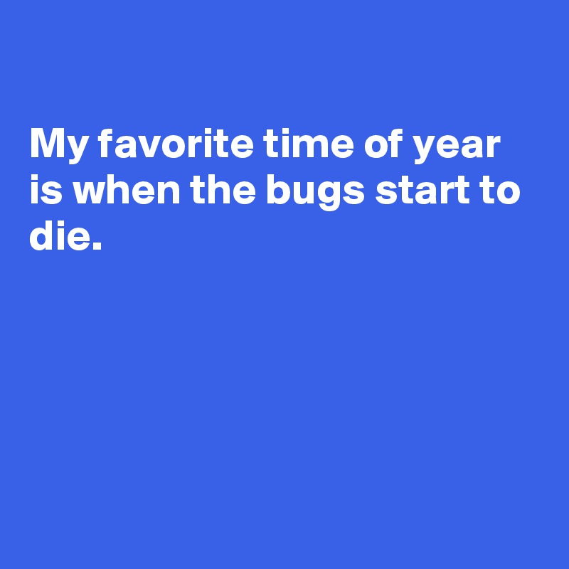 

My favorite time of year is when the bugs start to die.





