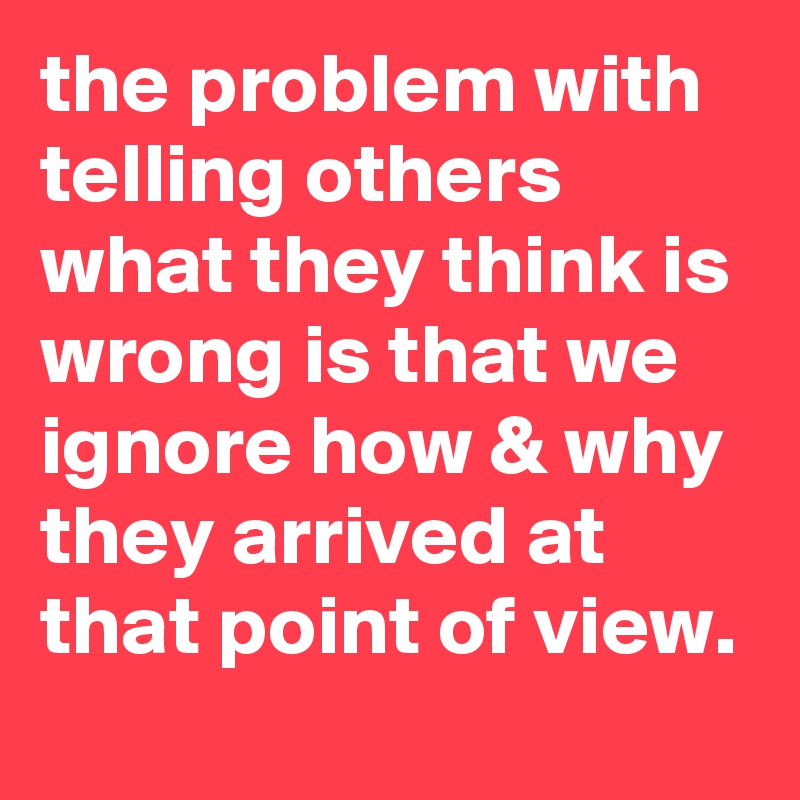 the problem with telling others what they think is wrong is that we ignore how & why they arrived at that point of view.