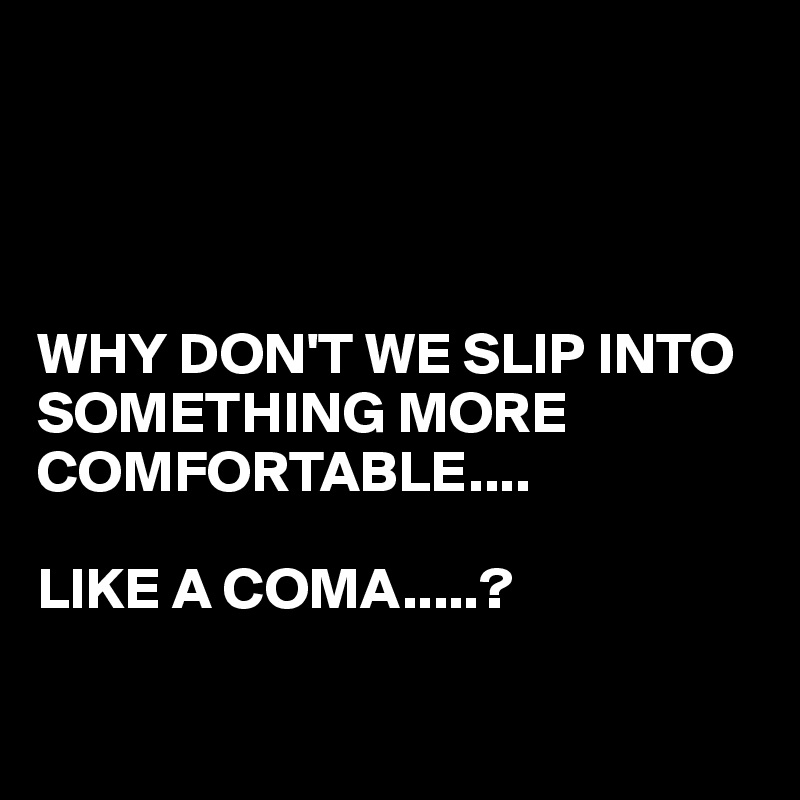 why-don-t-we-slip-into-something-more-comfortable-like-a-coma