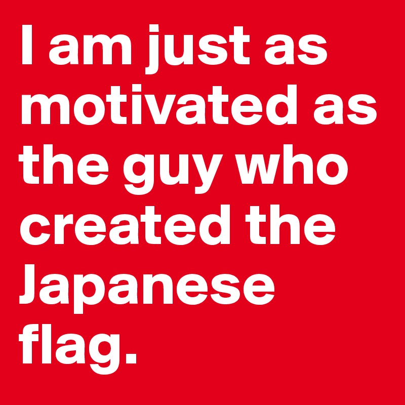 I am just as motivated as the guy who created the Japanese flag. 