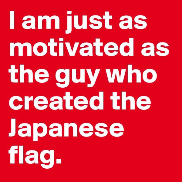 I am just as motivated as the guy who created the Japanese flag. 
