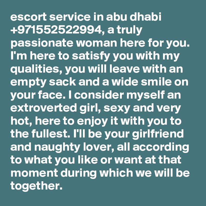 escort service in abu dhabi +971552522994, a truly passionate woman here for you. I'm here to satisfy you with my qualities, you will leave with an empty sack and a wide smile on your face. I consider myself an extroverted girl, sexy and very hot, here to enjoy it with you to the fullest. I'll be your girlfriend and naughty lover, all according to what you like or want at that moment during which we will be together.