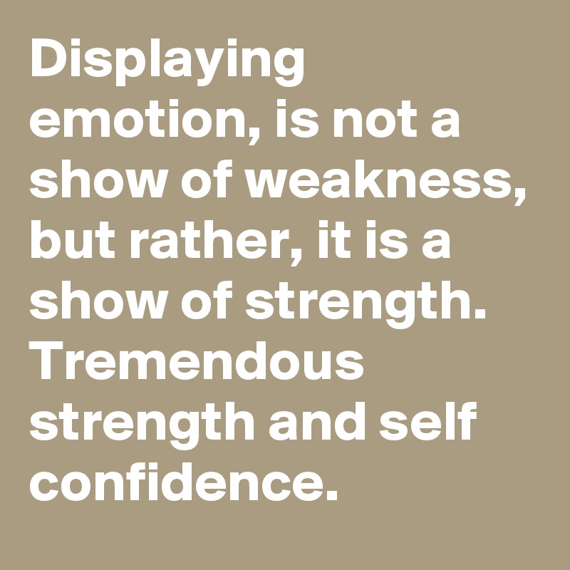 Displaying emotion, is not a show of weakness, 
but rather, it is a show of strength. 
Tremendous strength and self confidence.  