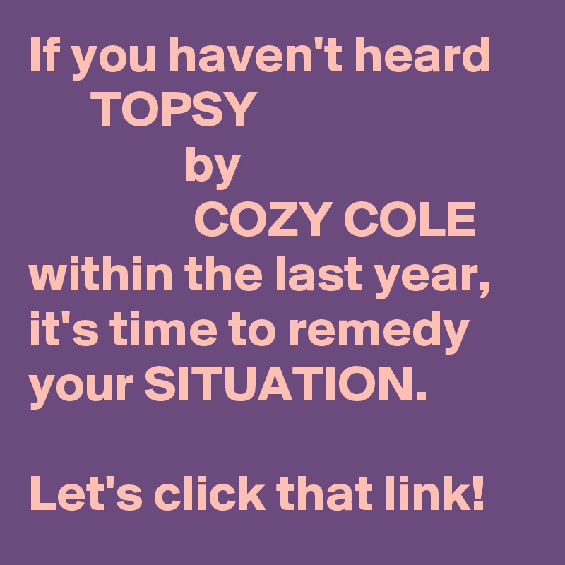 If you haven't heard
      TOPSY
               by
                COZY COLE within the last year,
it's time to remedy your SITUATION.

Let's click that link!