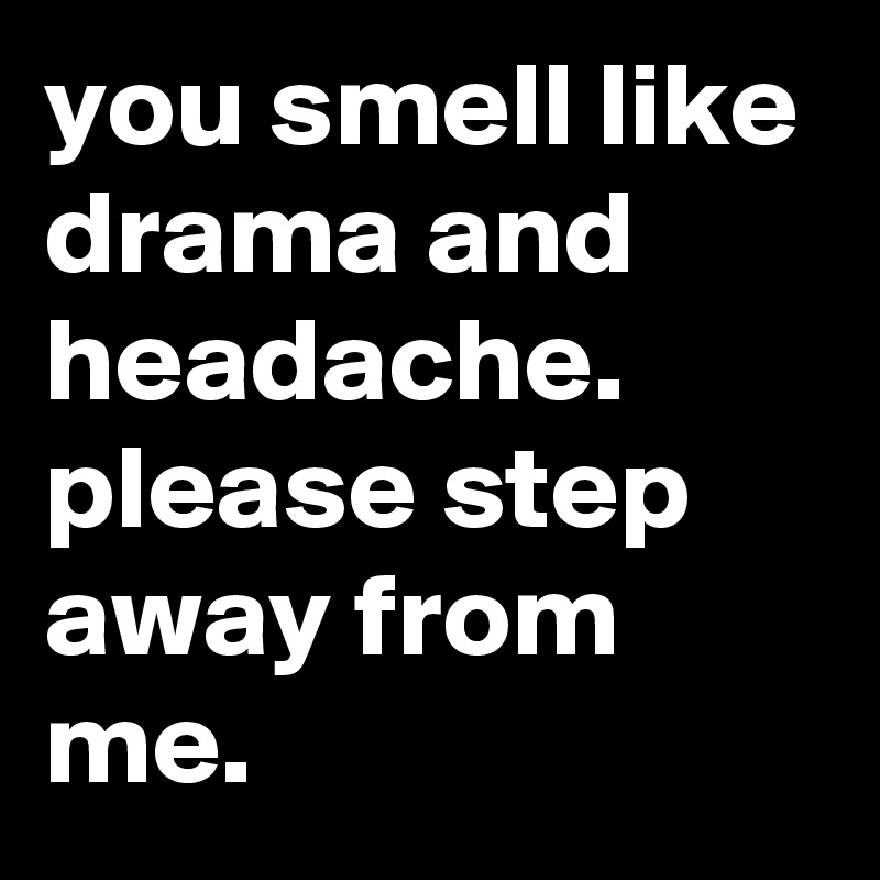 you smell like drama and headache. please step away from me.