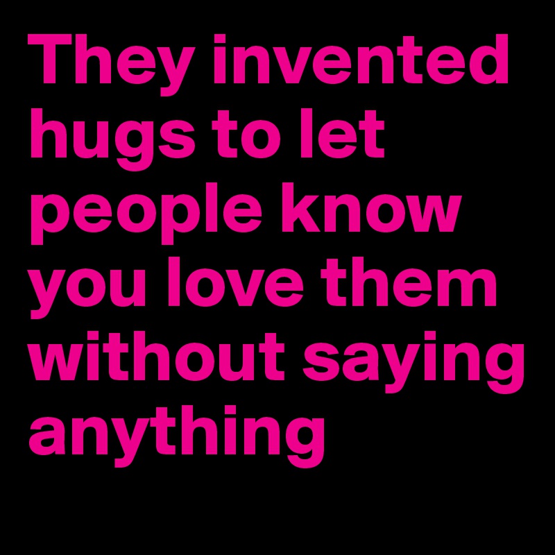 They invented hugs to let people know you love them without saying anything