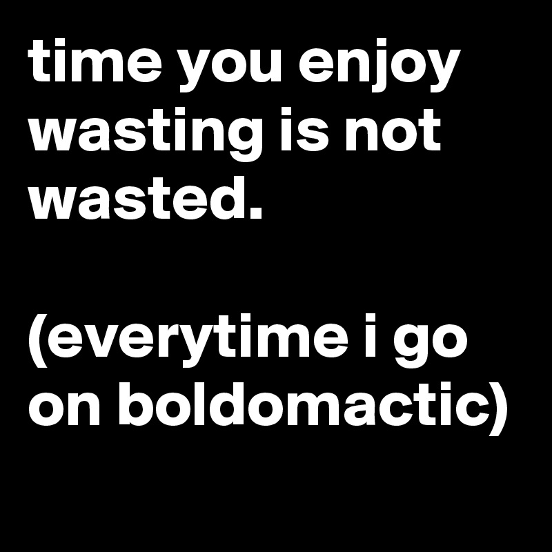 time you enjoy wasting is not wasted.

(everytime i go on boldomactic)
