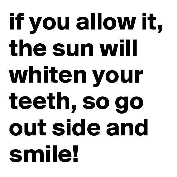 if you allow it, the sun will whiten your teeth, so go out side and smile! 