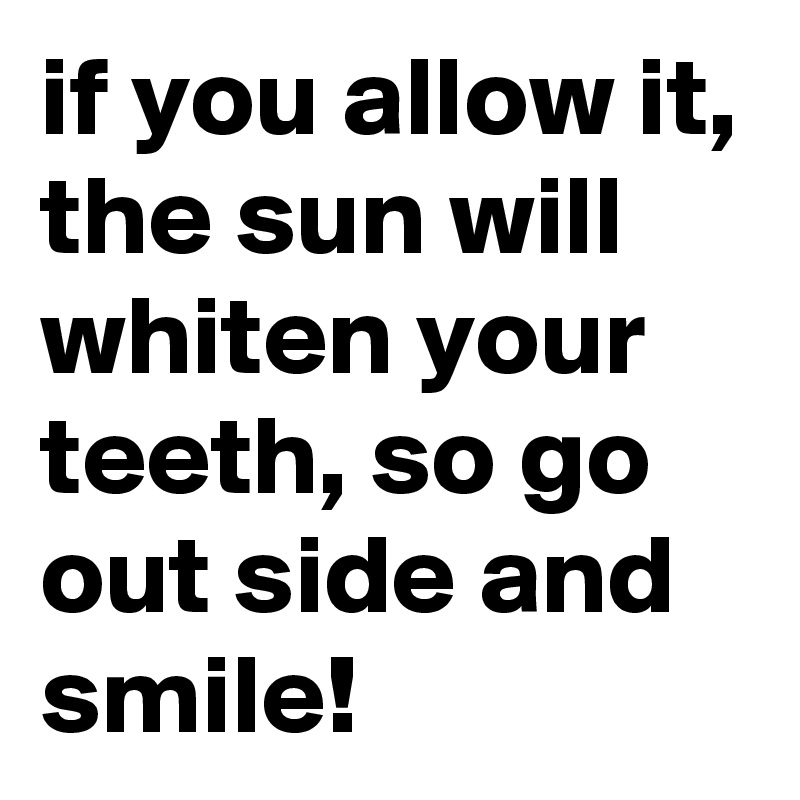 if you allow it, the sun will whiten your teeth, so go out side and smile! 