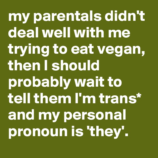my parentals didn't deal well with me trying to eat vegan, then I should probably wait to tell them I'm trans* and my personal pronoun is 'they'.