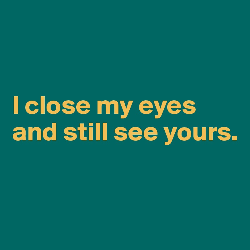 


I close my eyes and still see yours.


