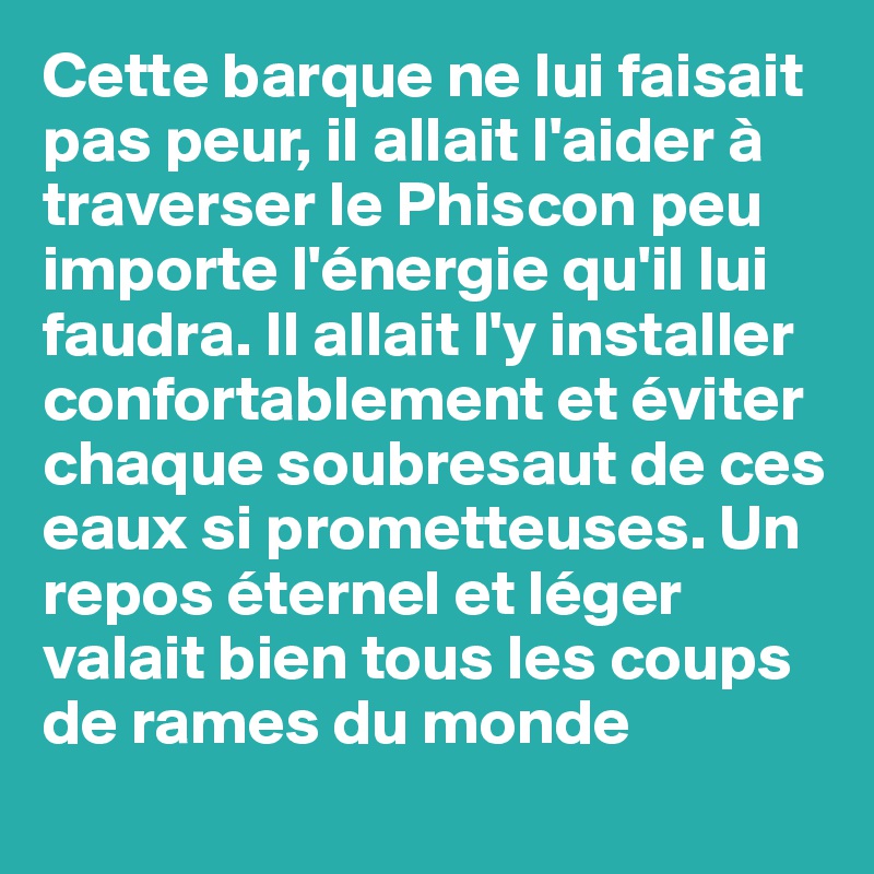 Cette barque ne lui faisait pas peur, il allait l'aider à traverser le Phiscon peu importe l'énergie qu'il lui faudra. Il allait l'y installer confortablement et éviter chaque soubresaut de ces eaux si prometteuses. Un repos éternel et léger valait bien tous les coups de rames du monde 
