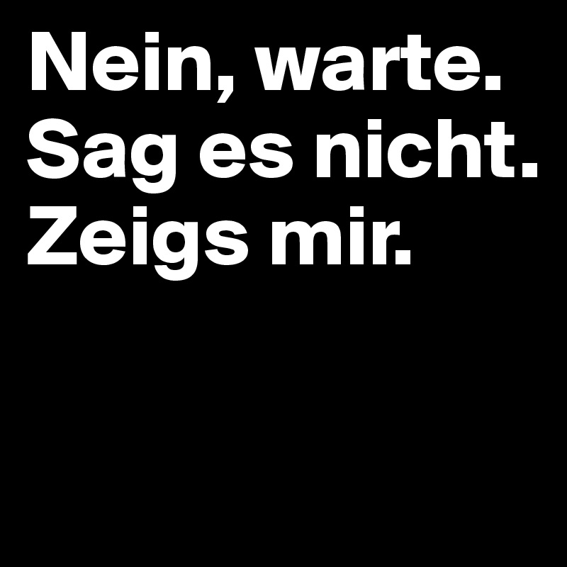 Nein, warte. Sag es nicht. Zeigs mir.

