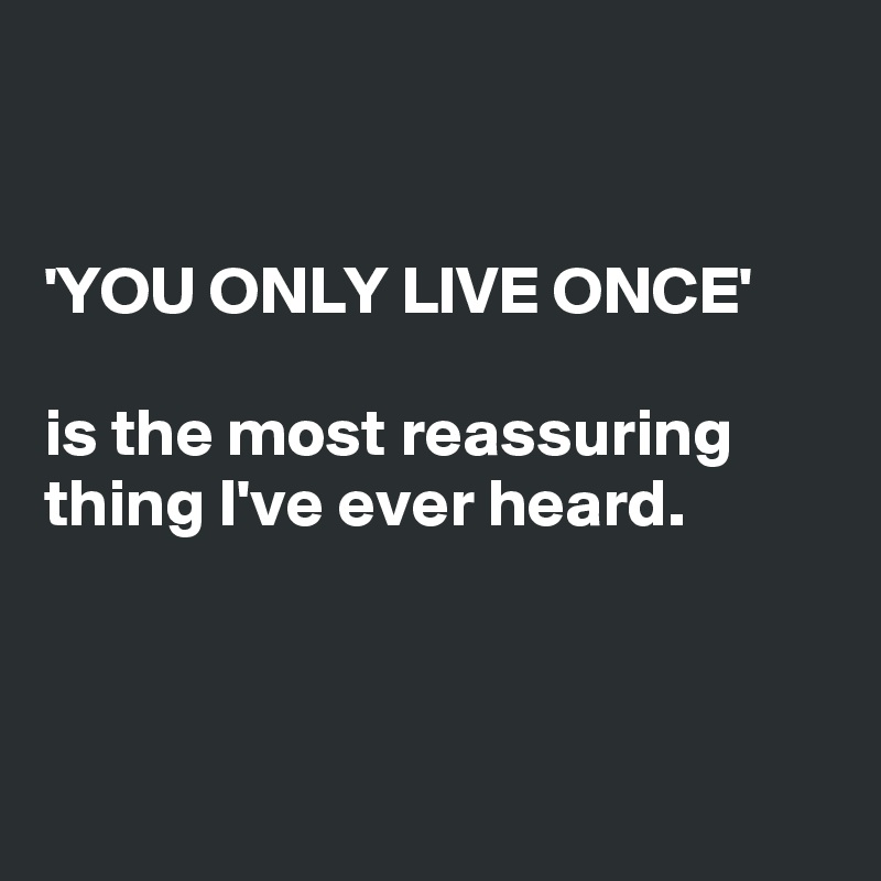 


'YOU ONLY LIVE ONCE'

is the most reassuring thing I've ever heard.




