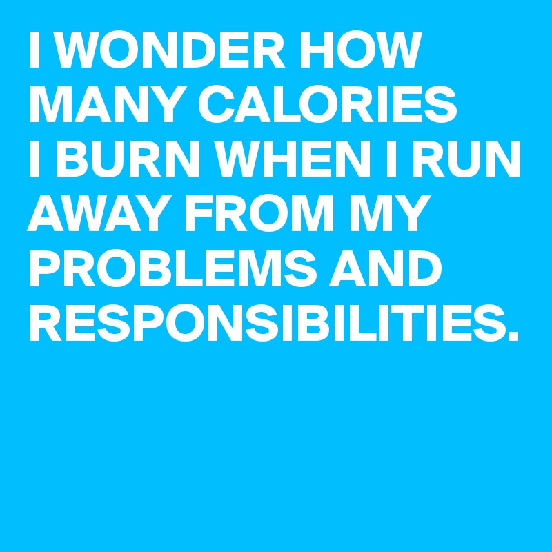 I WONDER HOW MANY CALORIES
I BURN WHEN I RUN AWAY FROM MY PROBLEMS AND RESPONSIBILITIES.

