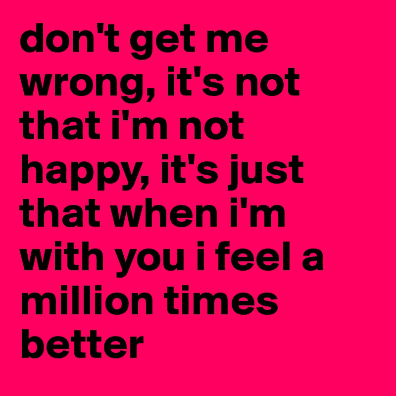 don't get me wrong, it's not that i'm not happy, it's just that when i'm with you i feel a million times better