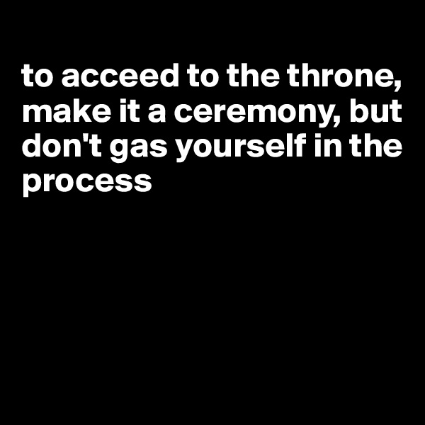 
to acceed to the throne, make it a ceremony, but don't gas yourself in the process




