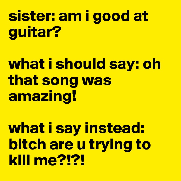 sister: am i good at guitar?

what i should say: oh that song was amazing!

what i say instead: bitch are u trying to kill me?!?!