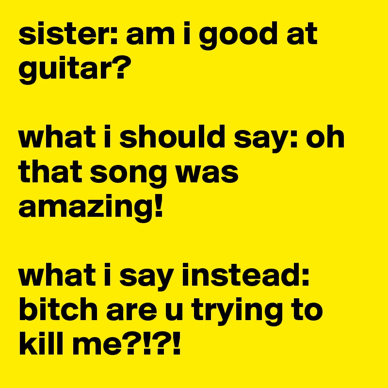 sister: am i good at guitar?

what i should say: oh that song was amazing!

what i say instead: bitch are u trying to kill me?!?!