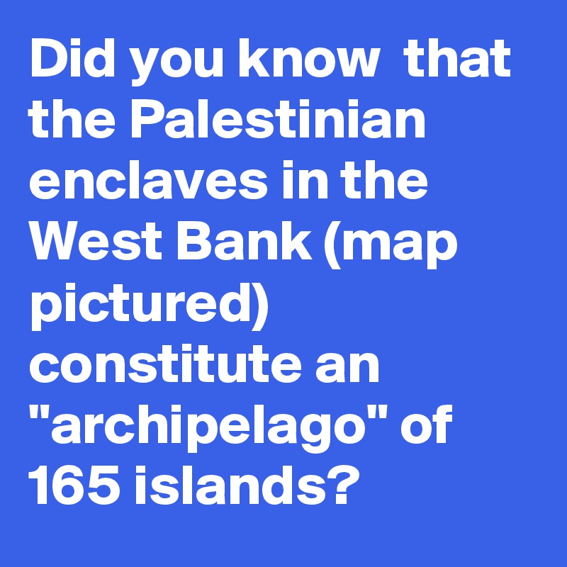 Did you know  that the Palestinian enclaves in the West Bank (map pictured) constitute an "archipelago" of 165 islands?