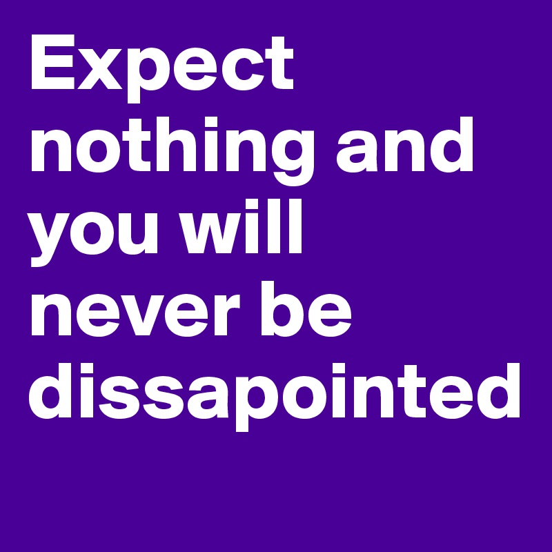 Expect nothing and you will never be dissapointed