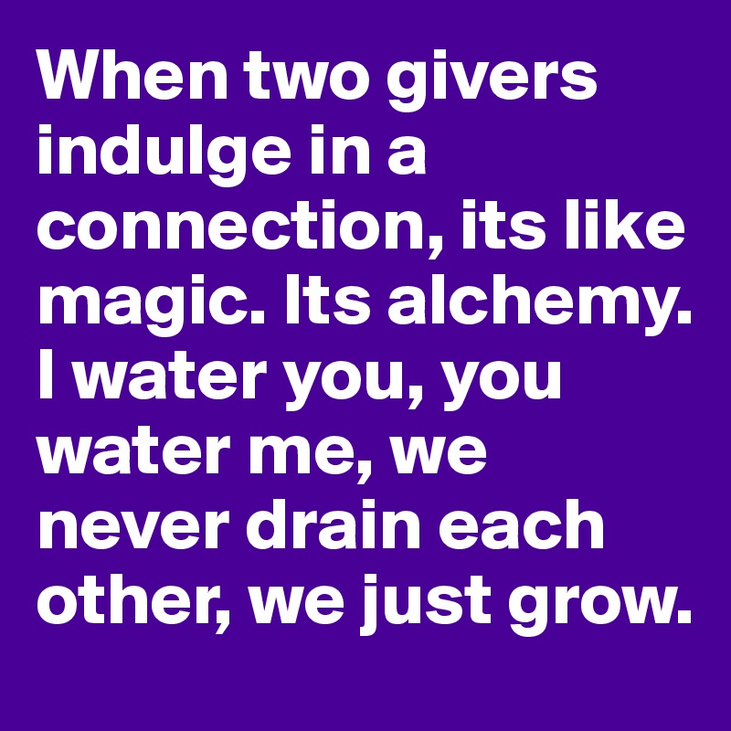 When two givers indulge in a connection, its like magic. Its alchemy. I water you, you water me, we never drain each other, we just grow.