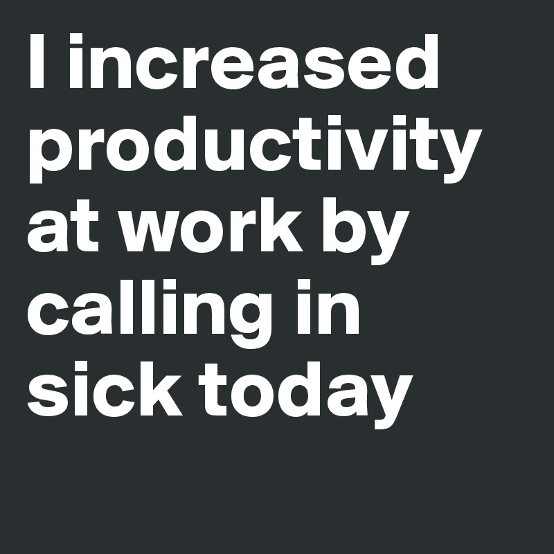 I increased productivity at work by calling in sick today
