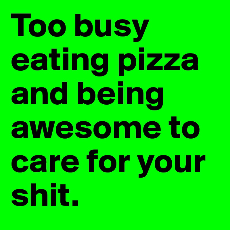 Too busy eating pizza and being awesome to care for your shit.