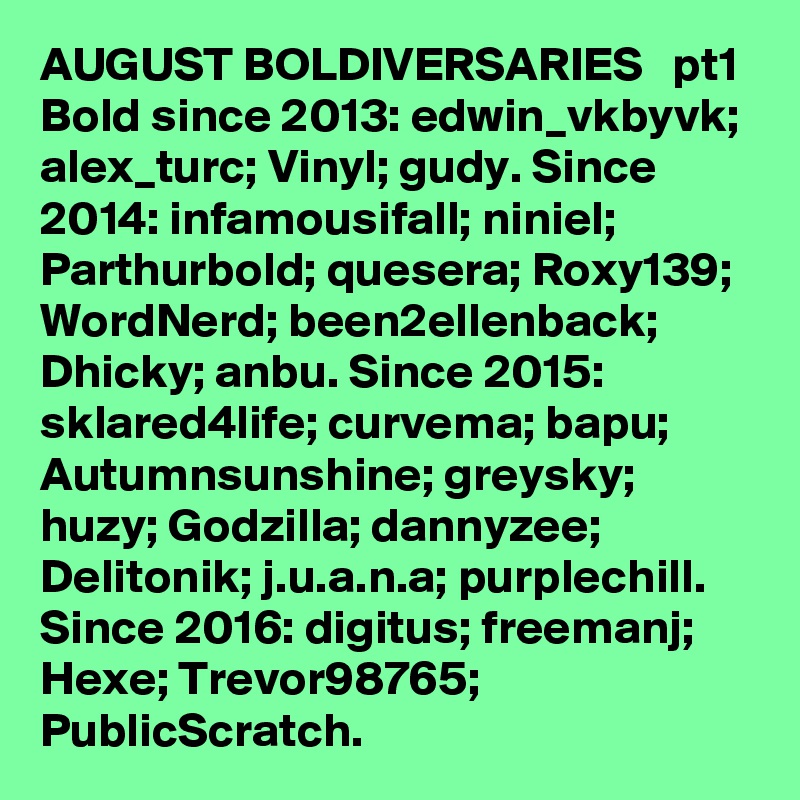 AUGUST BOLDIVERSARIES   pt1  Bold since 2013: edwin_vkbyvk; alex_turc; Vinyl; gudy. Since 2014: infamousifall; niniel; Parthurbold; quesera; Roxy139; WordNerd; been2ellenback; Dhicky; anbu. Since 2015: sklared4life; curvema; bapu; Autumnsunshine; greysky; huzy; Godzilla; dannyzee; Delitonik; j.u.a.n.a; purplechill. Since 2016: digitus; freemanj; Hexe; Trevor98765; PublicScratch. 