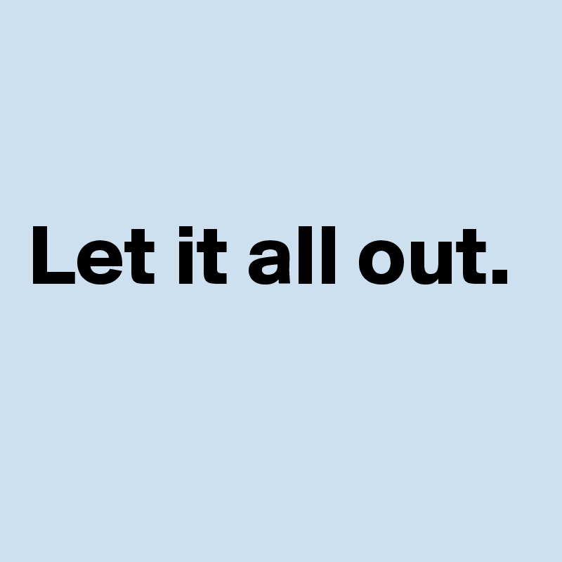 

Let it all out.

