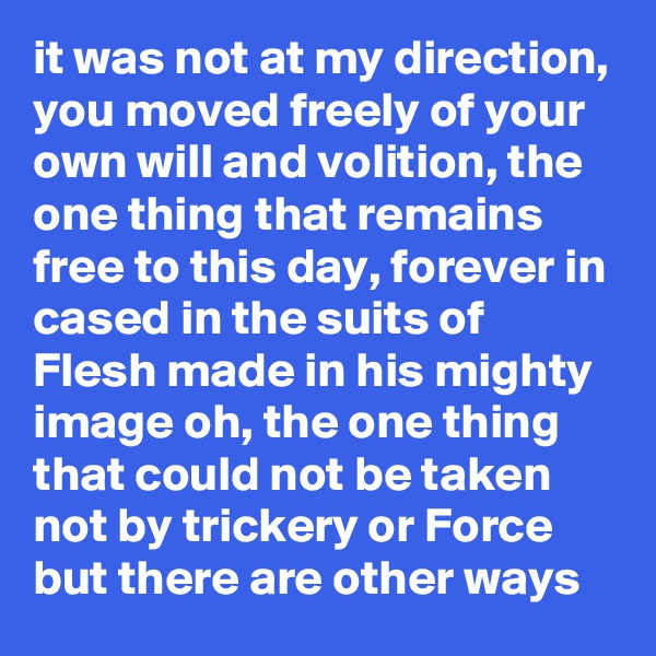 it was not at my direction, you moved freely of your own will and volition, the one thing that remains free to this day, forever in cased in the suits of Flesh made in his mighty image oh, the one thing that could not be taken not by trickery or Force but there are other ways