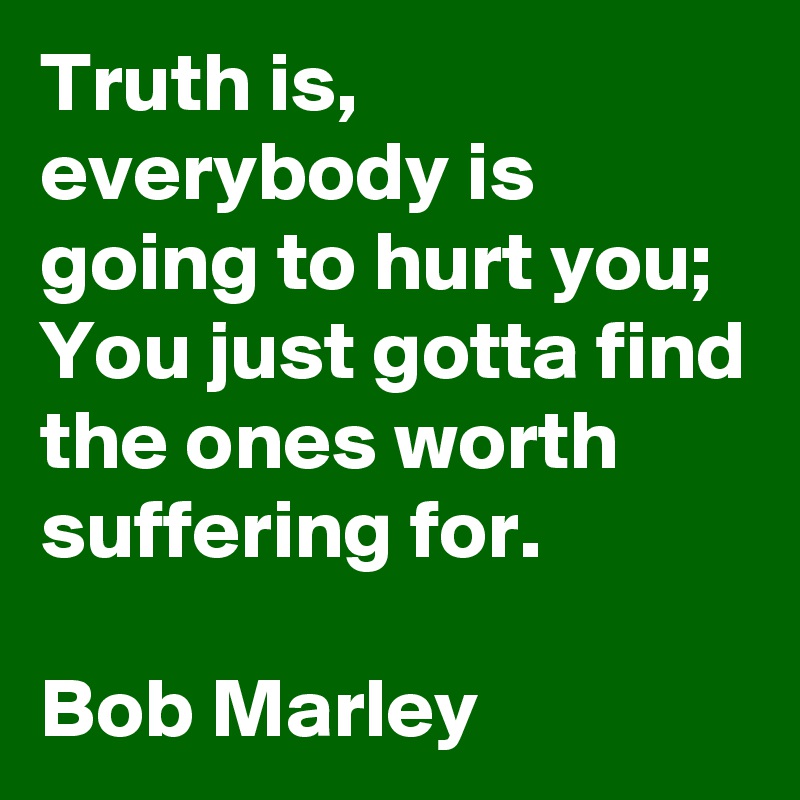 Truth is, everybody is going to hurt you; You just gotta find the ones worth suffering for.

Bob Marley