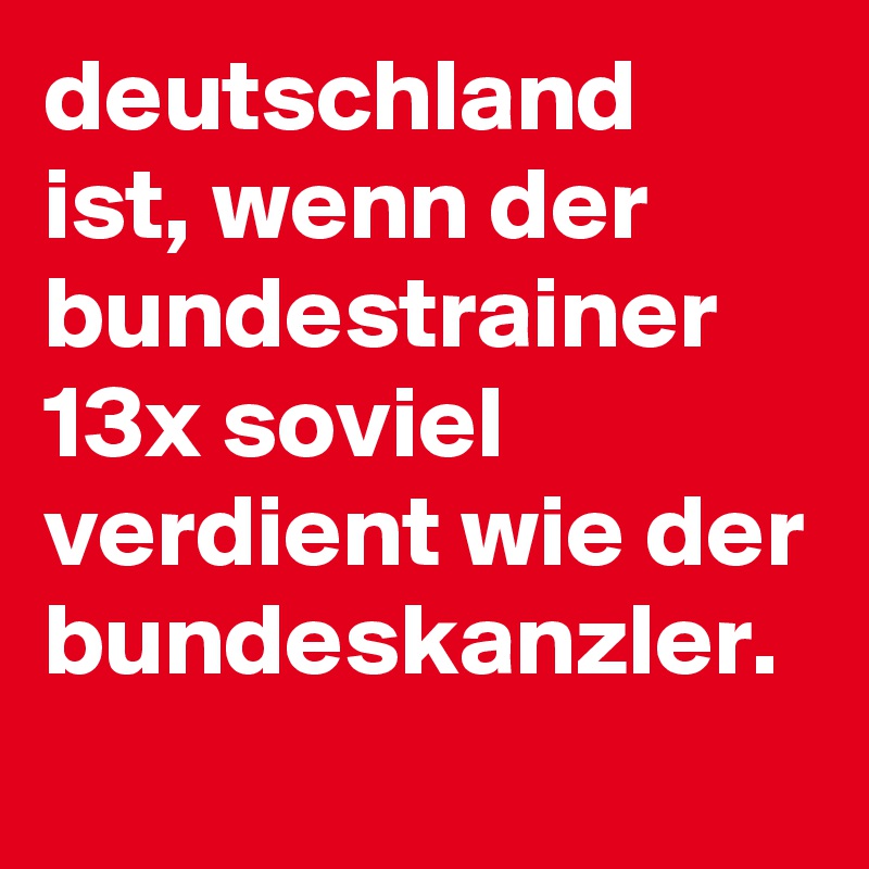 deutschland ist, wenn der bundestrainer 13x soviel verdient wie der bundeskanzler.

