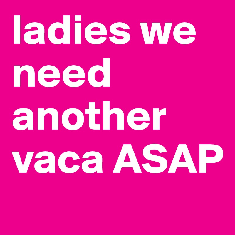 ladies we need another vaca ASAP