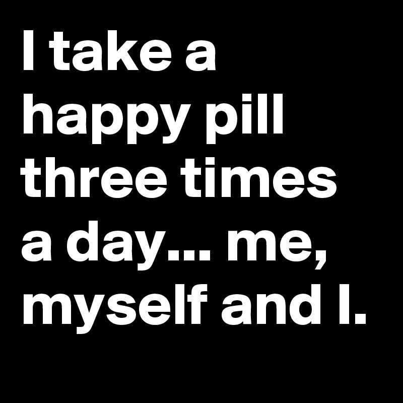I take a happy pill three times a day... me, myself and I. 