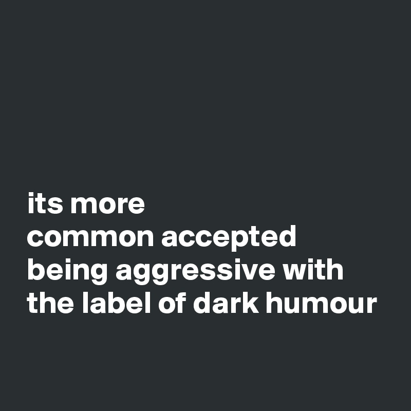 




 its more 
 common accepted 
 being aggressive with 
 the label of dark humour

