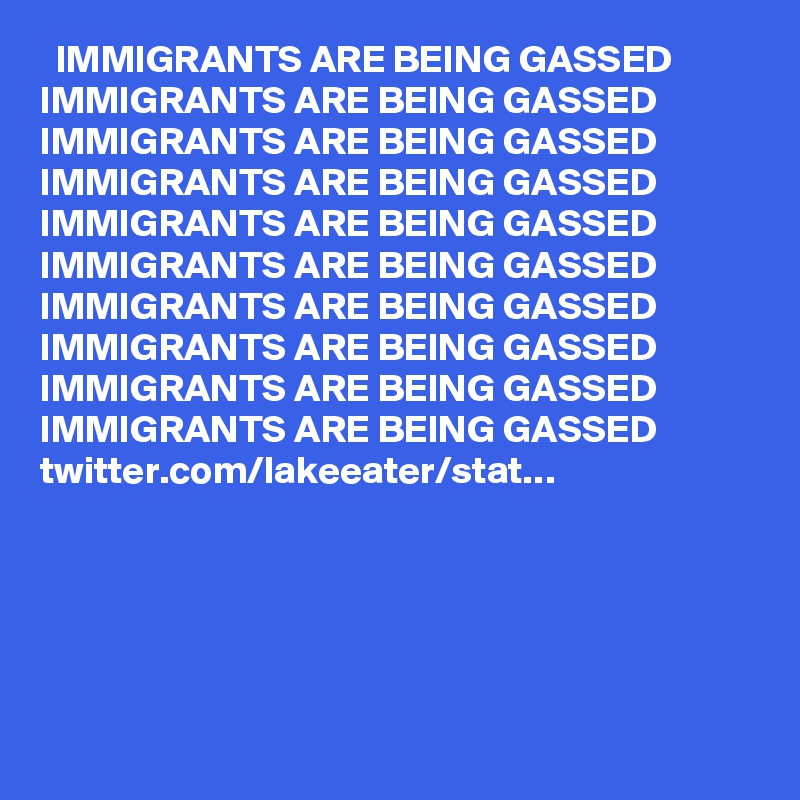   IMMIGRANTS ARE BEING GASSED IMMIGRANTS ARE BEING GASSED IMMIGRANTS ARE BEING GASSED IMMIGRANTS ARE BEING GASSED IMMIGRANTS ARE BEING GASSED IMMIGRANTS ARE BEING GASSED IMMIGRANTS ARE BEING GASSED IMMIGRANTS ARE BEING GASSED IMMIGRANTS ARE BEING GASSED IMMIGRANTS ARE BEING GASSED twitter.com/lakeeater/stat…
