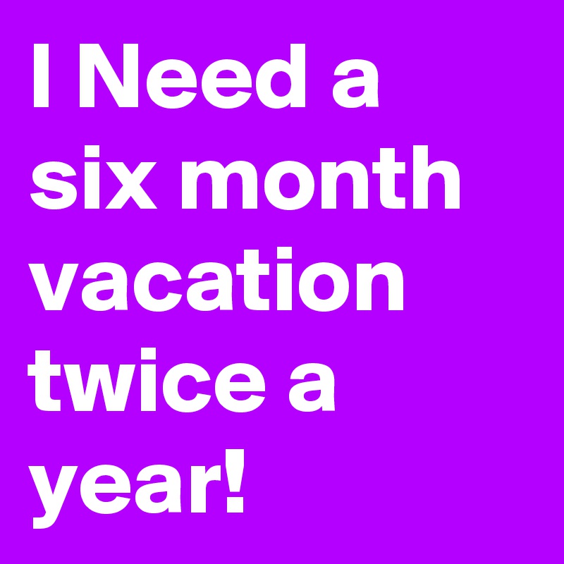 I Need a six month vacation twice a year!