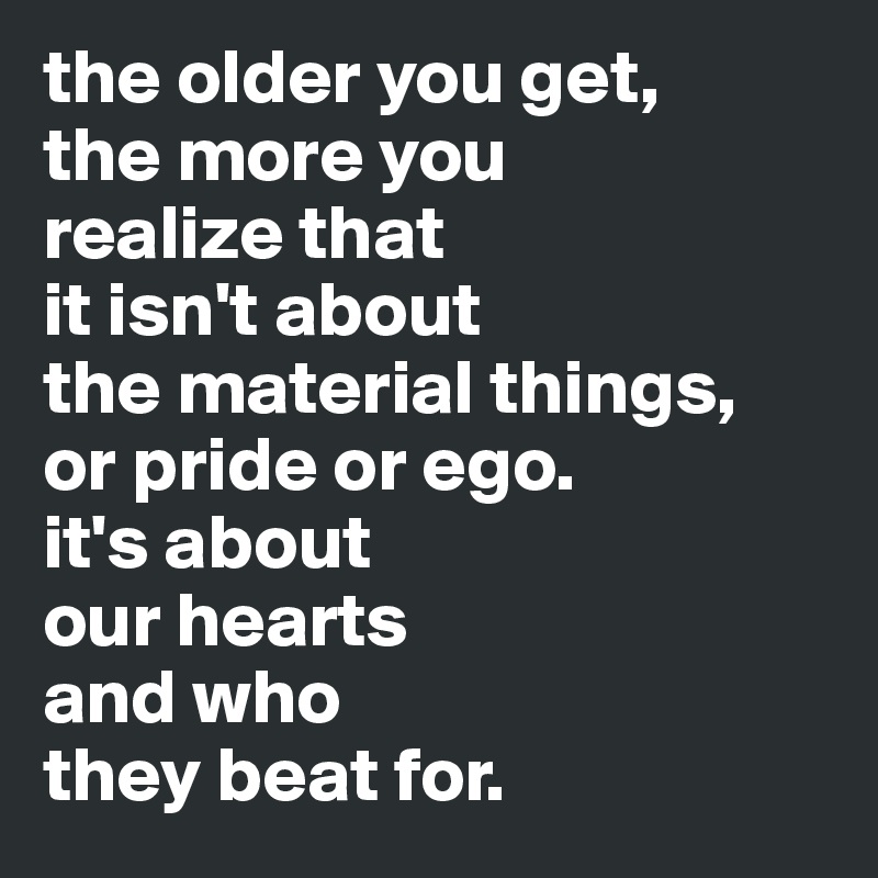 the older you get, 
the more you 
realize that 
it isn't about 
the material things, 
or pride or ego. 
it's about 
our hearts  
and who 
they beat for.