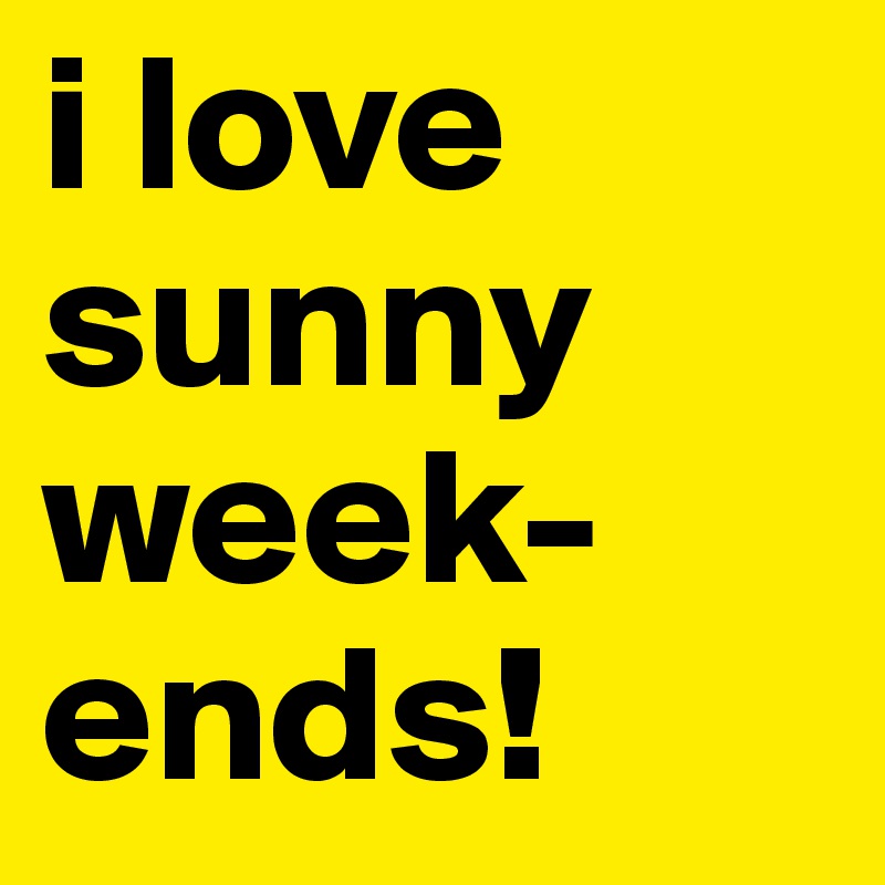 i love sunny week-ends!