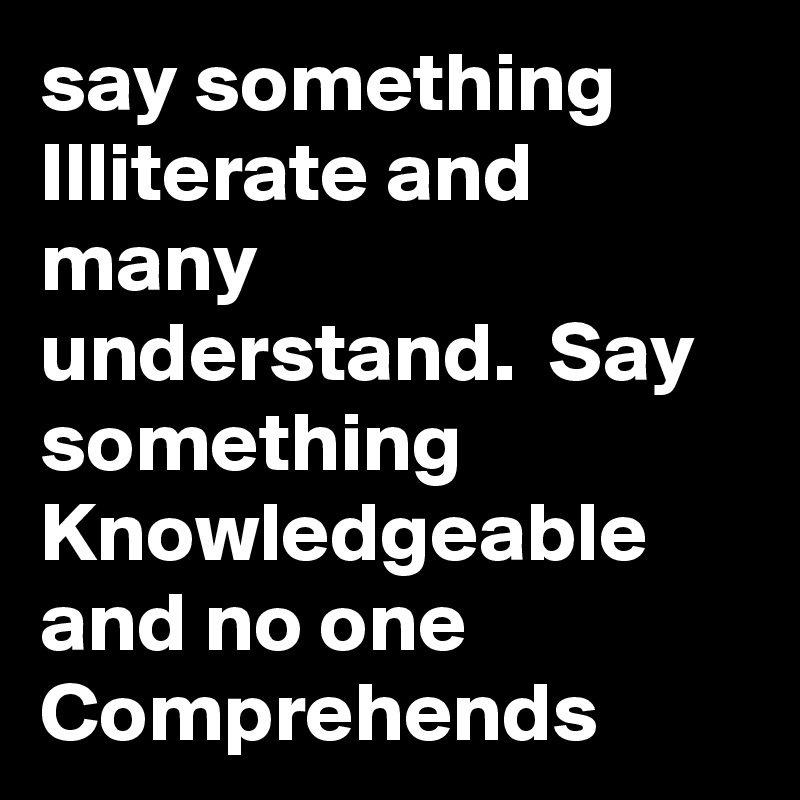 say something   Illiterate and many understand.  Say something  Knowledgeable and no one  Comprehends