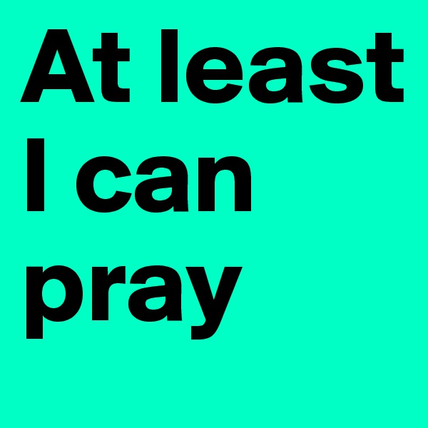 At least 
I can 
pray