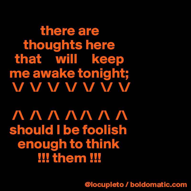            
           there are 
     thoughts here     
  that     will     keep 
me awake tonight; 
 \/  \/  \/  \/  \/  \/  \/

 /\  /\  /\  /\ /\  /\  /\
should I be foolish 
   enough to think 
          !!! them !!!
