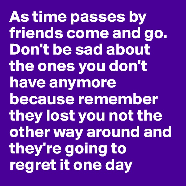 As time passes by friends come and go. Don't be sad about the ones you don't have anymore because remember they lost you not the other way around and they're going to regret it one day