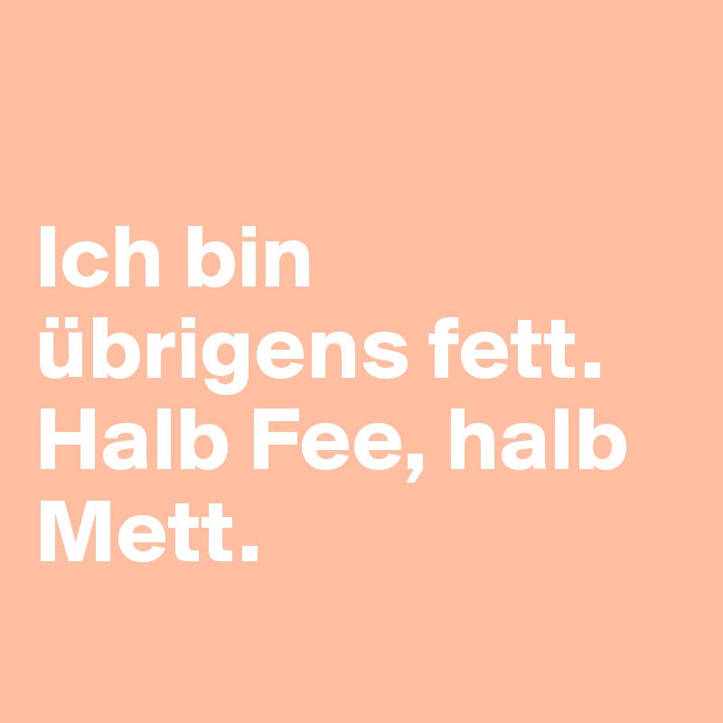 

Ich bin übrigens fett. 
Halb Fee, halb Mett.

