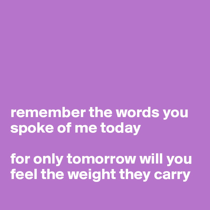 





remember the words you spoke of me today

for only tomorrow will you feel the weight they carry 
