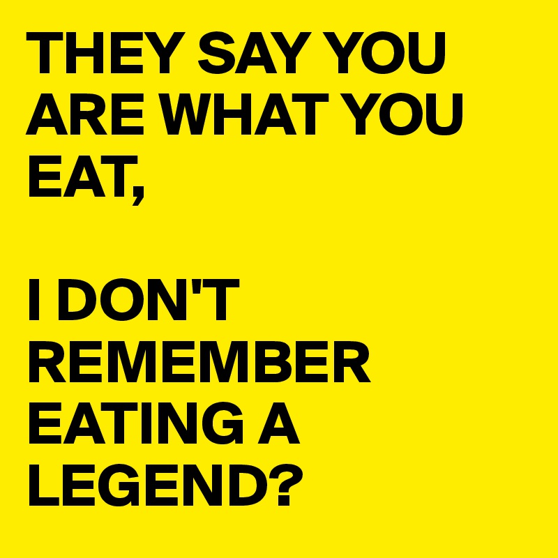 THEY SAY YOU ARE WHAT YOU EAT,

I DON'T REMEMBER EATING A LEGEND?