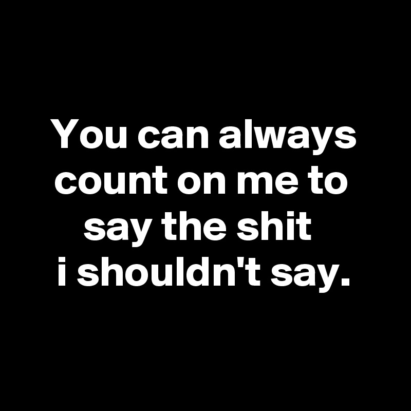 

You can always count on me to say the shit 
i shouldn't say.

