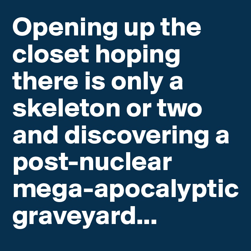 Opening up the closet hoping there is only a skeleton or two and discovering a post-nuclear mega-apocalyptic graveyard...