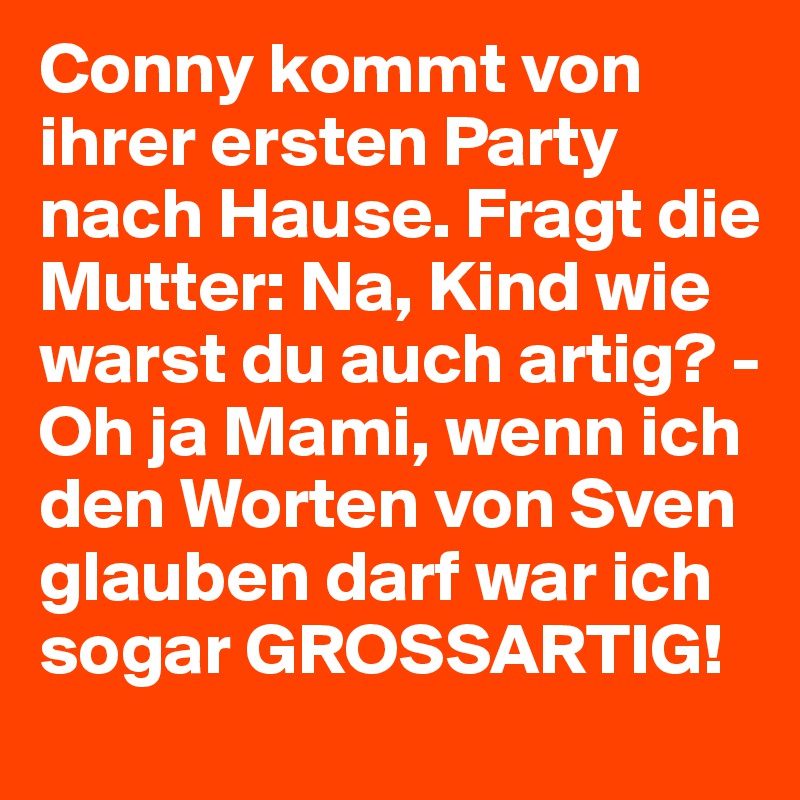 Conny kommt von ihrer ersten Party nach Hause. Fragt die Mutter: Na, Kind wie warst du auch artig? - Oh ja Mami, wenn ich den Worten von Sven glauben darf war ich sogar GROSSARTIG! 